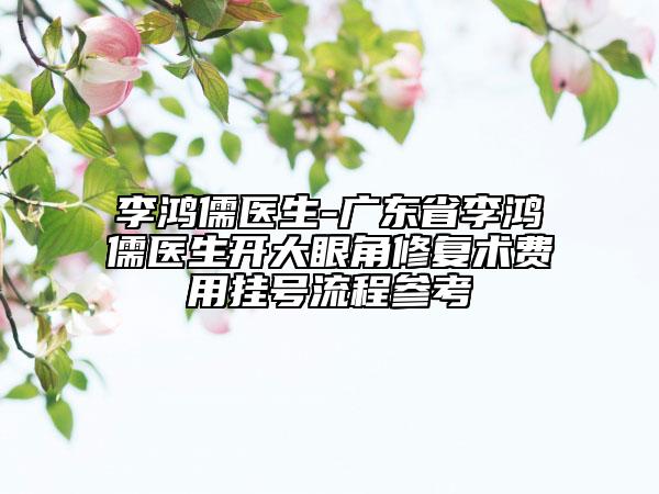 李鸿儒医生-广东省李鸿儒医生开大眼角修复术费用挂号流程参考