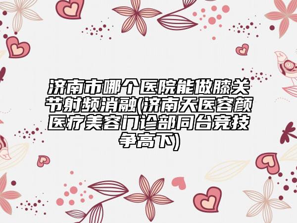 济南市哪个医院能做膝关节射频消融(济南天医容颜医疗美容门诊部同台竞技争高下)