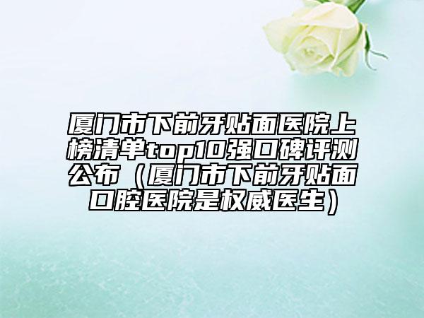 厦门市下前牙贴面医院上榜清单top10强口碑评测公布（厦门市下前牙贴面口腔医院是权威医生）