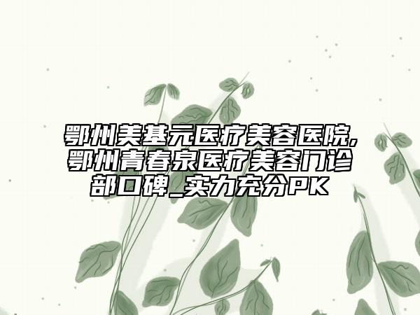鄂州美基元医疗美容医院,鄂州青春泉医疗美容门诊部口碑_实力充分PK