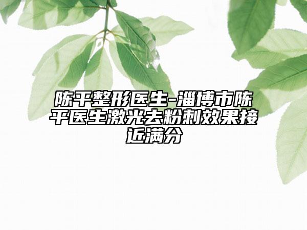 陈平整形医生-淄博市陈平医生激光去粉刺效果接近满分