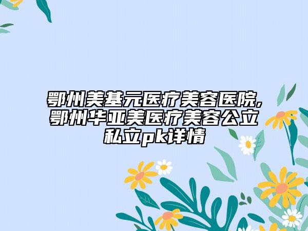 鄂州美基元医疗美容医院,鄂州华亚美医疗美容公立私立pk详情