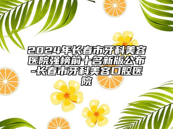 2024年长春市牙科美容医院强榜前十名新版公布-长春市牙科美容口腔医院