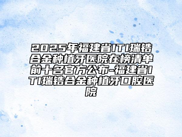 2025年福建省ITI瑞锆合金种植牙医院在榜清单前十名官方公布-福建省ITI瑞锆合金种植牙口腔医院