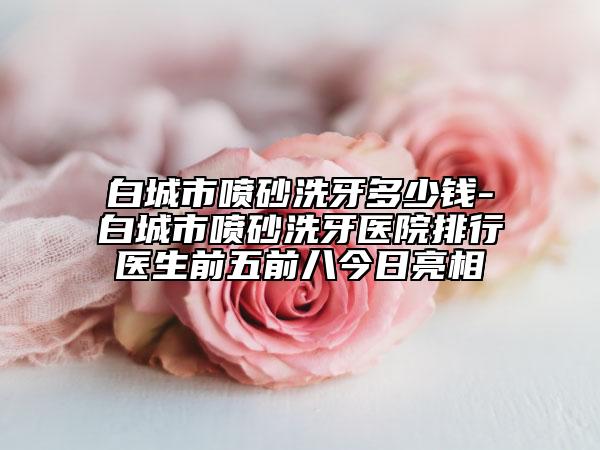 白城市喷砂洗牙多少钱-白城市喷砂洗牙医院排行医生前五前八今日亮相