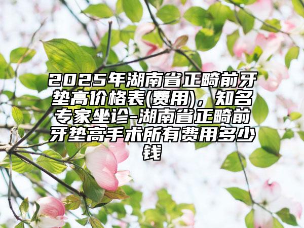 2025年湖南省正畸前牙垫高价格表(费用)，知名专家坐诊-湖南省正畸前牙垫高手术所有费用多少钱