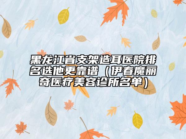 黑龙江省支架造耳医院排名选他更靠谱（伊春魔丽奇医疗美容诊所名单）