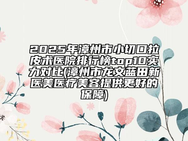 2025年漳州市小切口拉皮术医院排行榜top10实力对比(漳州市龙文蓝田新医美医疗美容提供更好的保障)