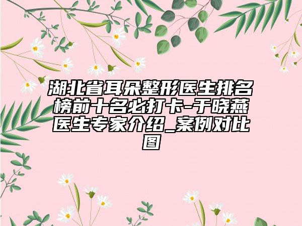 湖北省耳朵整形医生排名榜前十名必打卡-于晓燕医生专家介绍_案例对比图