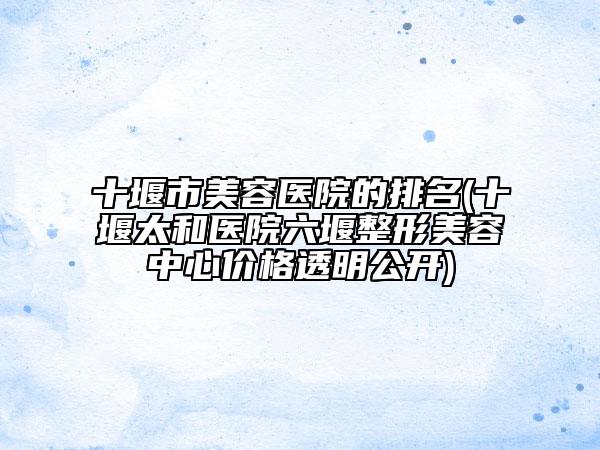 十堰市美容医院的排名(十堰太和医院六堰整形美容中心价格透明公开)