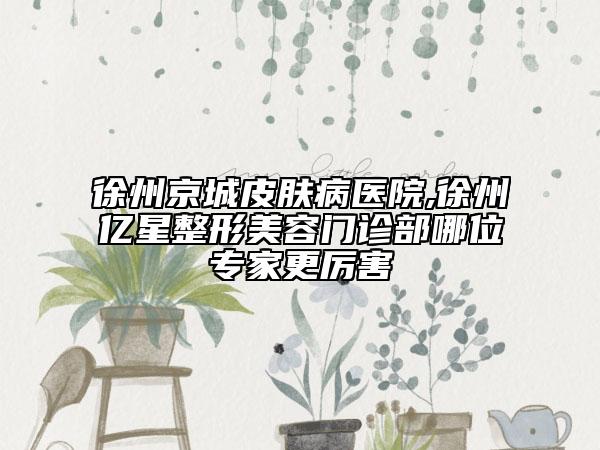 徐州京城皮肤病医院,徐州亿星整形美容门诊部哪位专家更厉害
