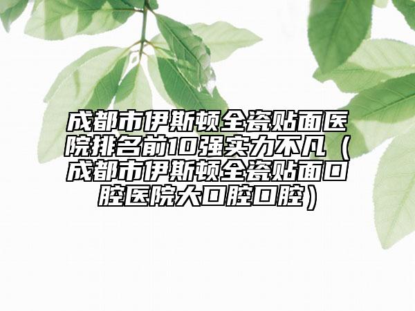 成都市伊斯顿全瓷贴面医院排名前10强实力不凡（成都市伊斯顿全瓷贴面口腔医院大口腔口腔）