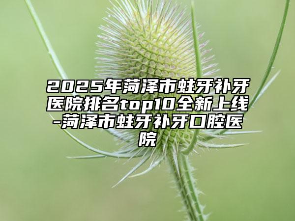 2025年菏泽市蛀牙补牙医院排名top10全新上线-菏泽市蛀牙补牙口腔医院