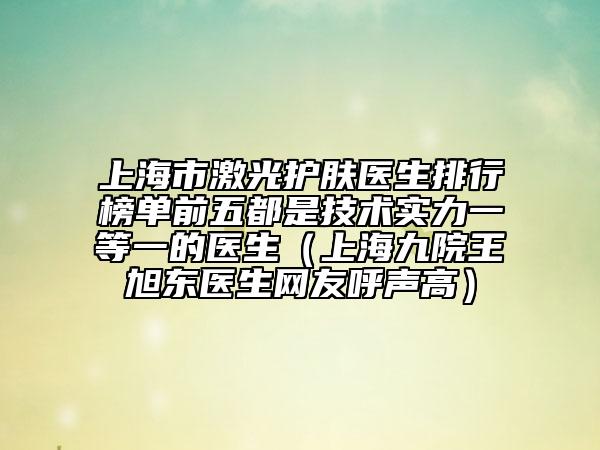 上海市激光护肤医生排行榜单前五都是技术实力一等一的医生（上海九院王旭东医生网友呼声高）