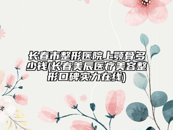 长春市整形医院上颚骨多少钱(长春美辰医疗美容整形口碑实力在线)