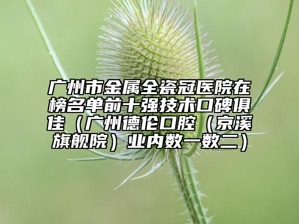 广州市金属全瓷冠医院在榜名单前十强技术口碑俱佳（广州德伦口腔（京溪旗舰院）业内数一数二）
