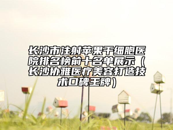 长沙市注射苹果干细胞医院排名榜前十名单展示（长沙协雅医疗美容打造技术口碑王牌）