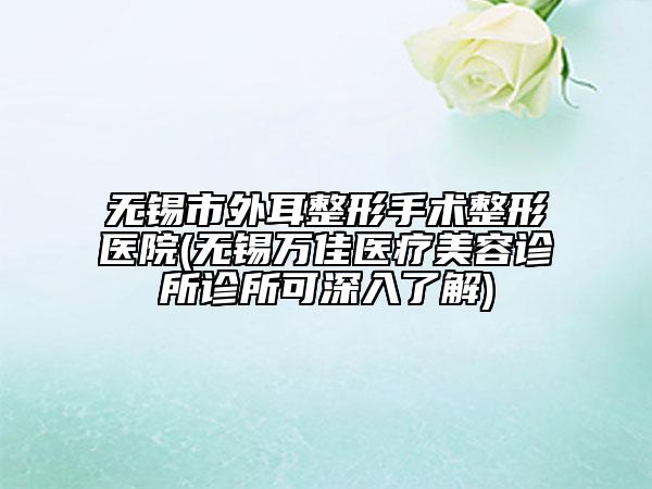 无锡市外耳整形手术整形医院(无锡万佳医疗美容诊所诊所可深入了解)