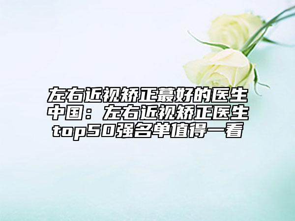 左右近视矫正蕞好的医生中国：左右近视矫正医生top50强名单值得一看