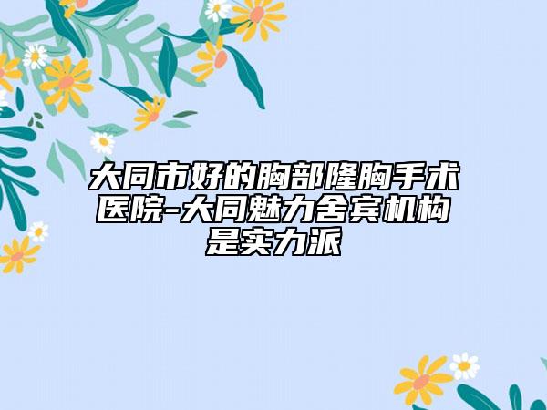 大同市好的胸部隆胸手术医院-大同魅力舍宾机构是实力派
