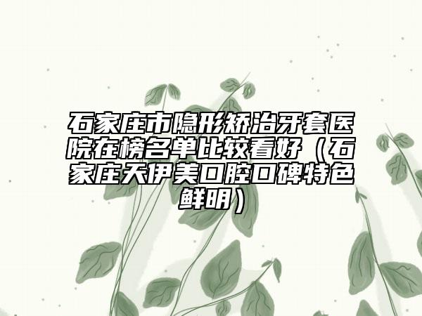 石家庄市隐形矫治牙套医院在榜名单比较看好（石家庄天伊美口腔口碑特色鲜明）