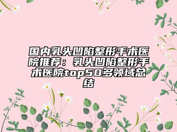 国内乳头凹陷整形手术医院推荐：乳头凹陷整形手术医院top50多领域总结