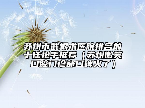 苏州市截根术医院排名前十佳抢手推荐（苏州微笑口腔门诊部口碑火了）