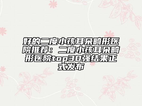 好的二度小孩耳朵畸形医院推荐：二度小孩耳朵畸形医院top30强结果正式发布