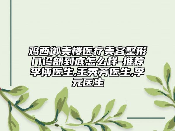 鸡西御美楼医疗美容整形门诊部到底怎么样-推荐李博医生,王秀芳医生,李元医生