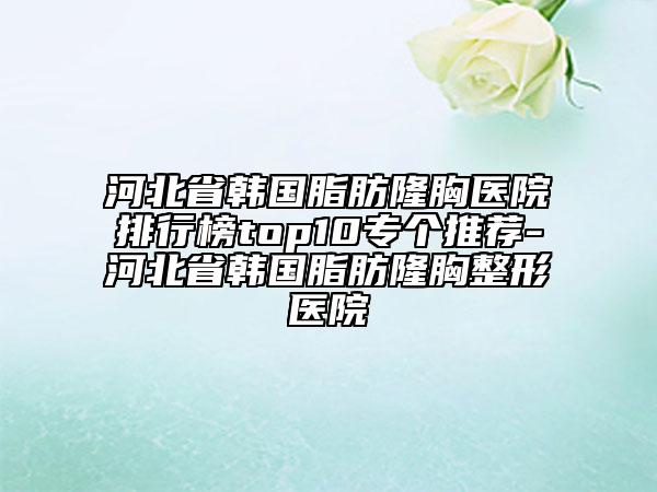 河北省韩国脂肪隆胸医院排行榜top10专个推荐-河北省韩国脂肪隆胸整形医院