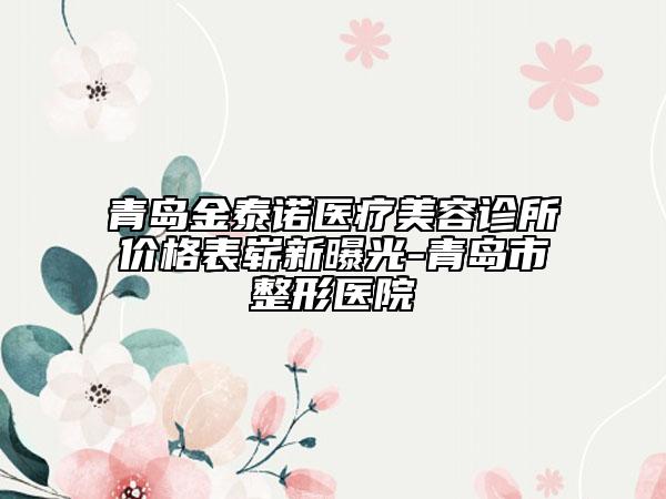 青岛金泰诺医疗美容诊所价格表崭新曝光-青岛市整形医院