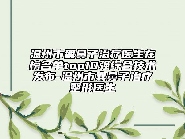 温州市囊鼻子治疗医生在榜名单top10强综合技术发布-温州市囊鼻子治疗整形医生