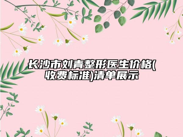 长沙市刘青整形医生价格(收费标准)清单展示