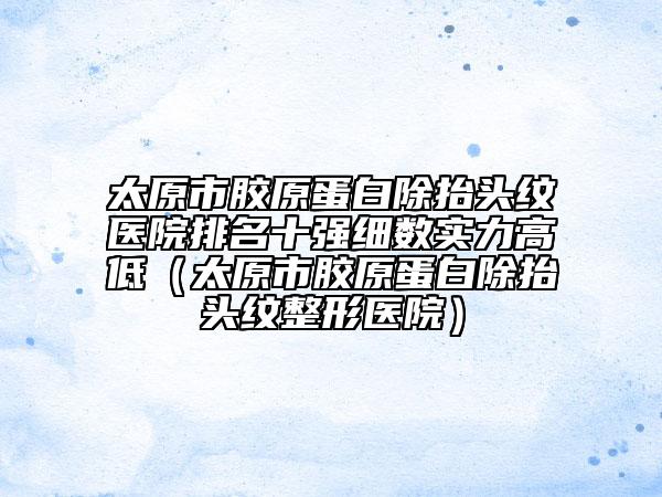 太原市胶原蛋白除抬头纹医院排名十强细数实力高低（太原市胶原蛋白除抬头纹整形医院）