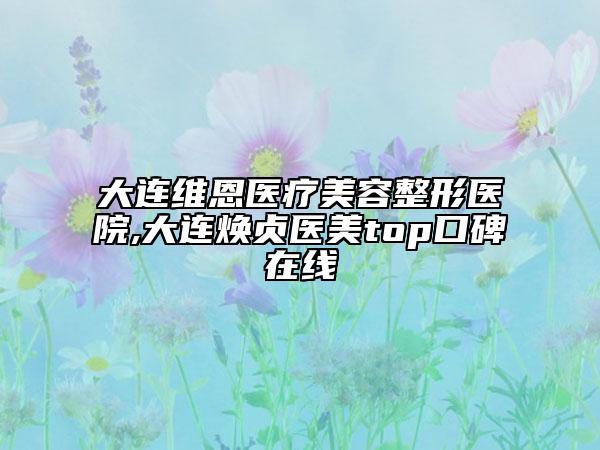 大连维恩医疗美容整形医院,大连焕贞医美top口碑在线