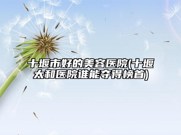 十堰市好的美容医院(十堰太和医院谁能夺得榜首)