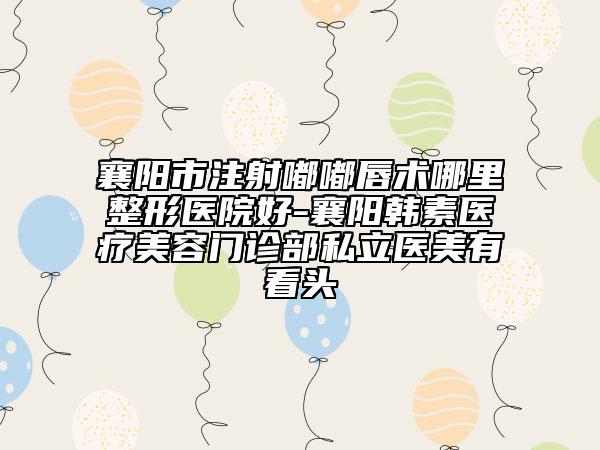 襄阳市注射嘟嘟唇术哪里整形医院好-襄阳韩素医疗美容门诊部私立医美有看头
