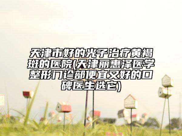 天津市好的光子治疗黄褐斑的医院(天津丽惠泽医学整形门诊部便宜又好的口碑医生选它)