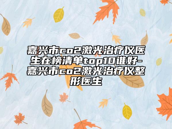 嘉兴市co2激光治疗仪医生在榜清单top10谁好-嘉兴市co2激光治疗仪整形医生