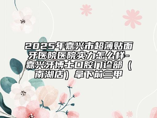 2025年嘉兴市超薄贴面牙医院医院实力怎么样-嘉兴牙博士口腔门诊部（南湖店）拿下前三甲