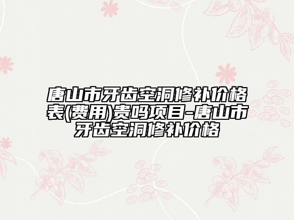 唐山市牙齿空洞修补价格表(费用)贵吗项目-唐山市牙齿空洞修补价格