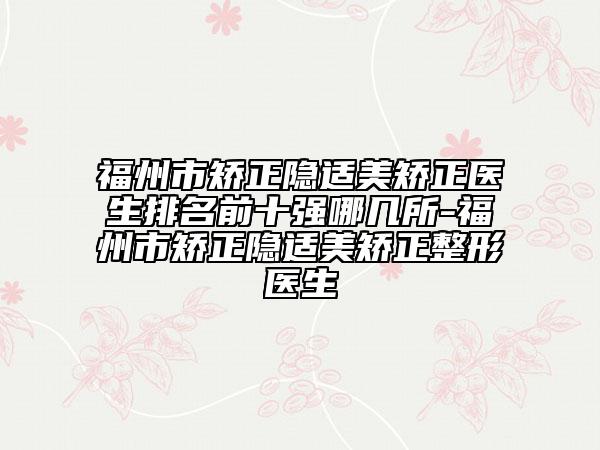 福州市矫正隐适美矫正医生排名前十强哪几所-福州市矫正隐适美矫正整形医生