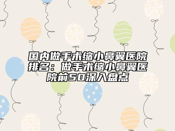 国内做手术缩小鼻翼医院排名：做手术缩小鼻翼医院前50深入盘点