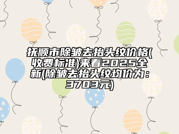 抚顺市除皱去抬头纹价格(收费标准)来看2025全新(除皱去抬头纹均价为：3703元)