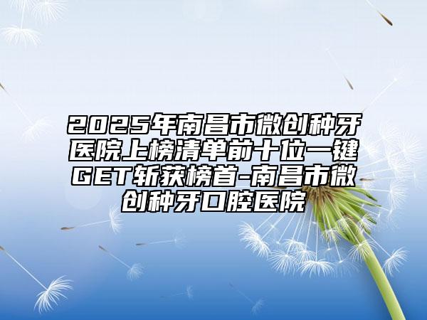 2025年南昌市微创种牙医院上榜清单前十位一键GET斩获榜首-南昌市微创种牙口腔医院
