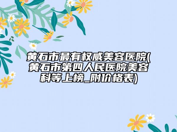 黄石市最有权威美容医院(黄石市第四人民医院美容科等上榜_附价格表)