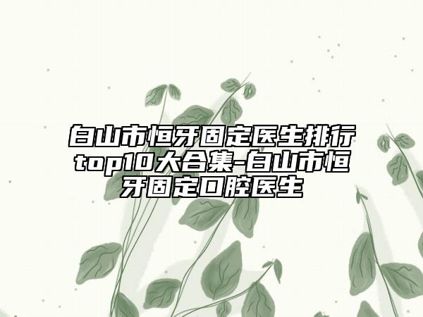 白山市恒牙固定医生排行top10大合集-白山市恒牙固定口腔医生