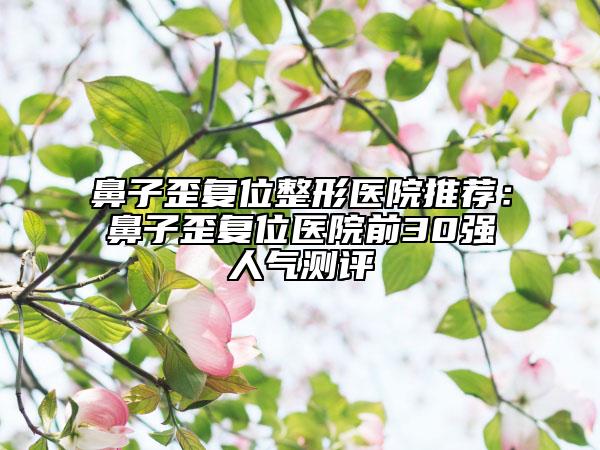 鼻子歪复位整形医院推荐：鼻子歪复位医院前30强人气测评