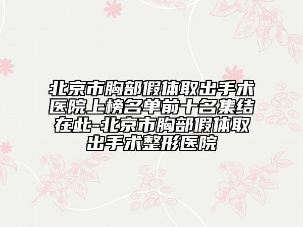 北京市胸部假体取出手术医院上榜名单前十名集结在此-北京市胸部假体取出手术整形医院