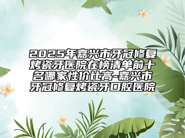 2025年嘉兴市牙冠修复烤瓷牙医院在榜清单前十名哪家性价比高-嘉兴市牙冠修复烤瓷牙口腔医院